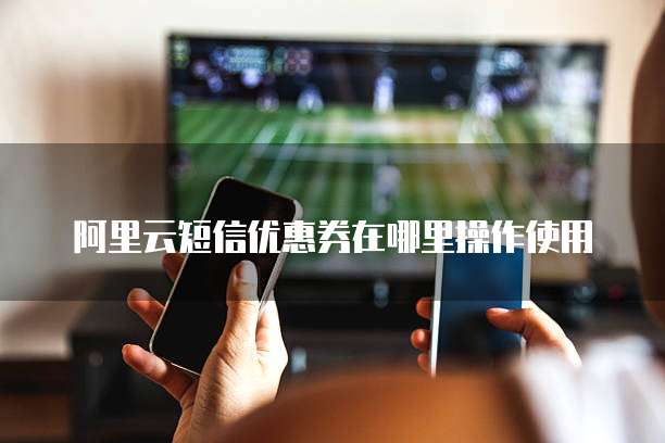 阿里云短信优惠券在哪里操作使用