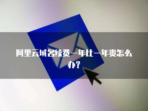阿里云域名续费一年比一年贵怎么办?