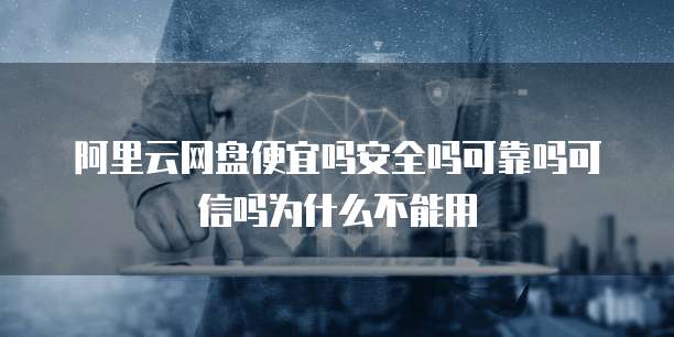 阿里云网盘便宜吗安全吗可靠吗可信吗为什么不能用