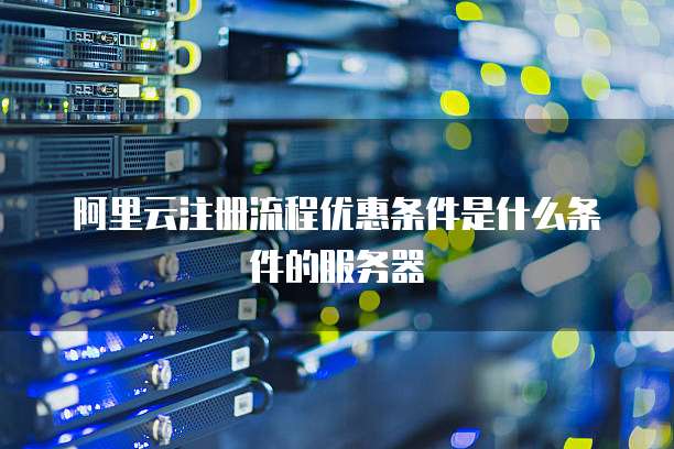 阿里云注册流程优惠条件是什么条件的服务器