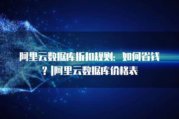 阿里云数据库折扣规则:如何省钱?|阿里云数据库价格表