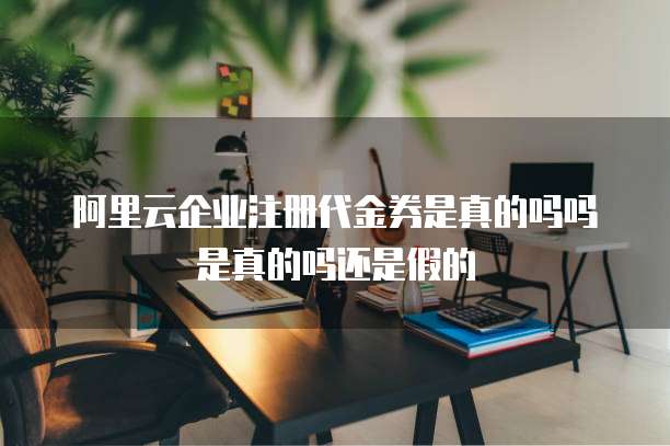 阿里云企业注册代金券是真的吗吗是真的吗还是假的