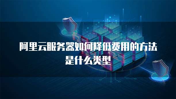阿里云服务器如何降低费用的方法是什么类型