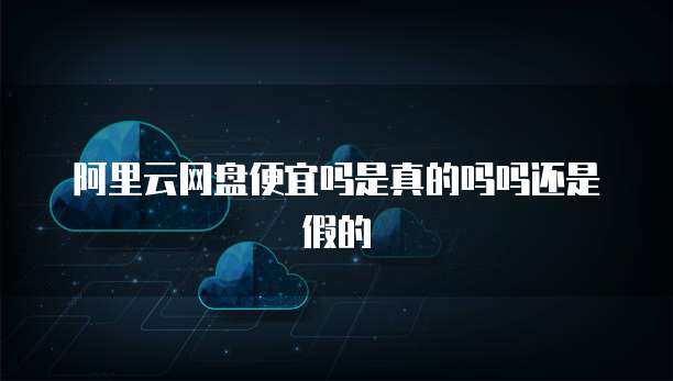 阿里云网盘便宜吗是真的吗吗还是假的
