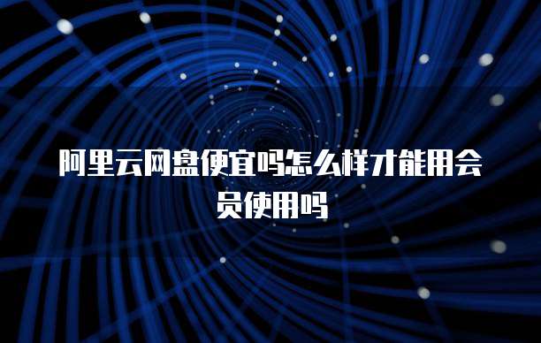 阿里云网盘便宜吗怎么样才能用会员使用吗