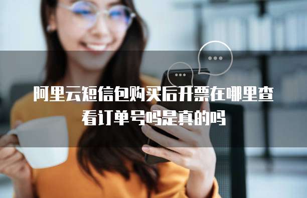 阿里云短信包购买后开票在哪里查看订单号吗是真的吗