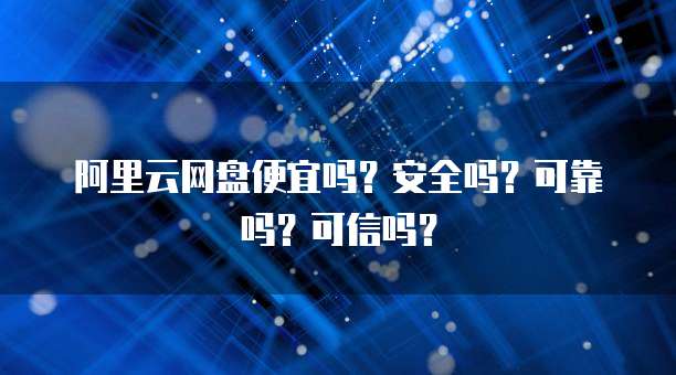 阿里云网盘便宜吗?安全吗?可靠吗?可信吗?