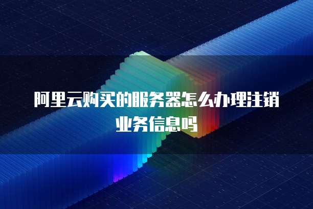 阿里云购买的服务器怎么办理注销业务信息吗
