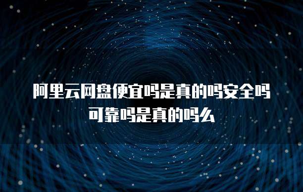 阿里云网盘便宜吗是真的吗安全吗可靠吗是真的吗么