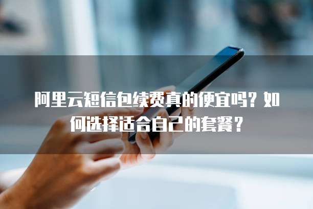 阿里云短信包续费真的便宜吗?如何选择适合自己的套餐?