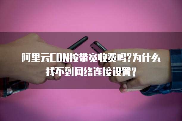 阿里云CDN按带宽收费吗?为什么找不到网络连接设置?