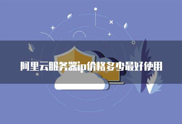 阿里云服务器ip价格多少最好使用