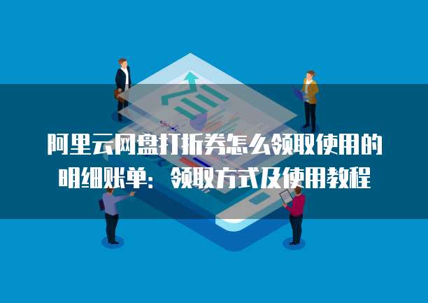 阿里云网盘打折券怎么领取使用的明细账单:领取方式及使用教程