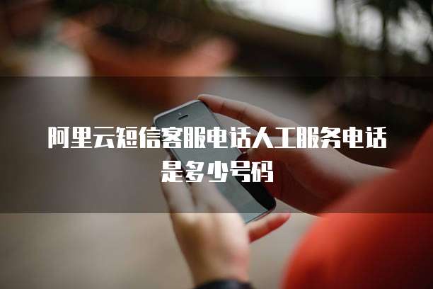 阿里云短信客服电话人工服务电话是多少号码