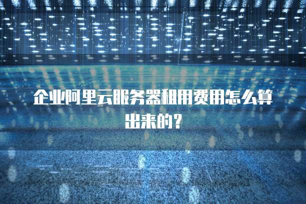 企业阿里云服务器租用费用怎么算出来的?