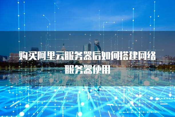 购买阿里云服务器后如何搭建网络服务器使用