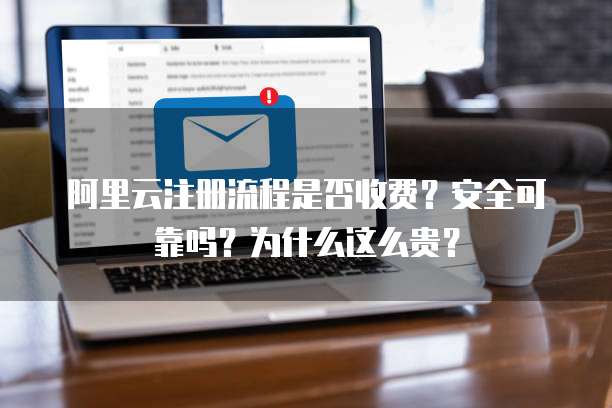 阿里云注册流程是否收费?安全可靠吗?为什么这么贵?