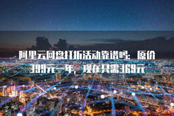 阿里云网盘打折活动靠谱吗:原价399元一年,现在只需369元