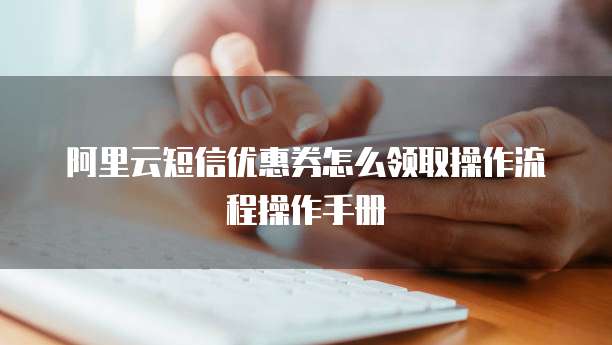 阿里云短信优惠券怎么领取操作流程操作手册