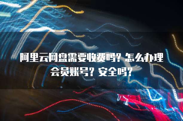 阿里云网盘需要收费吗?怎么办理会员账号?安全吗?