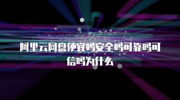 阿里云网盘便宜吗安全吗可靠吗可信吗为什么