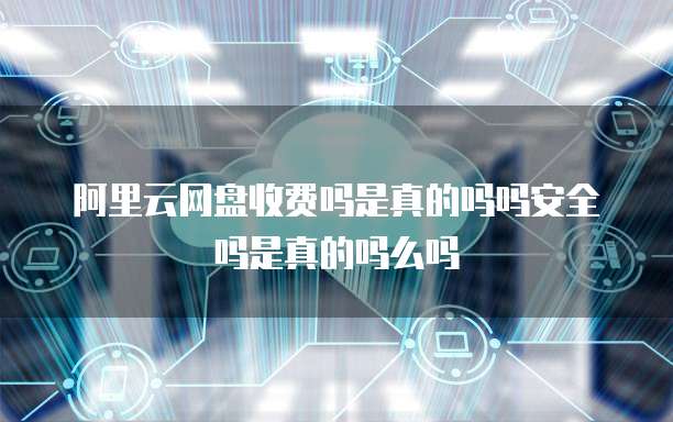 阿里云网盘收费吗是真的吗吗安全吗是真的吗么吗
