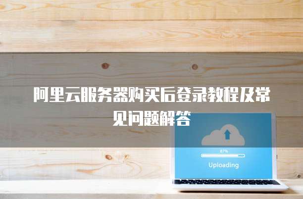 阿里云服务器购买后登录教程及常见问题解答