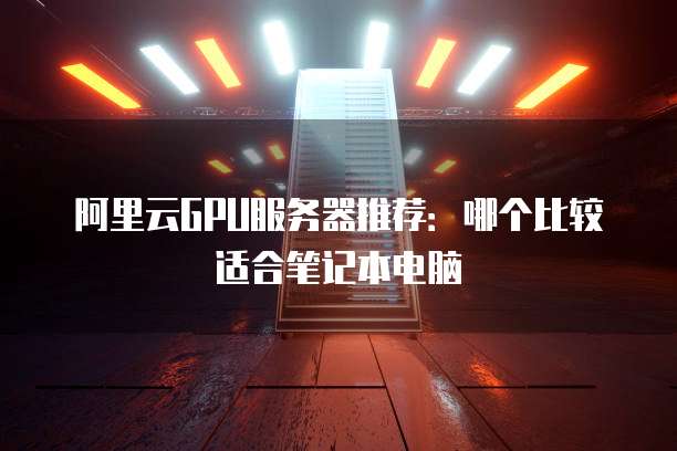 阿里云GPU服务器推荐：哪个比较适合笔记本电脑