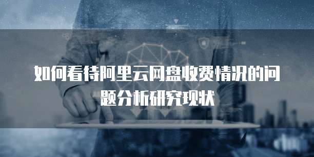 如何看待阿里云网盘收费情况的问题分析研究现状