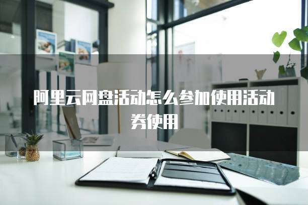 阿里云网盘活动怎么参加使用活动券使用