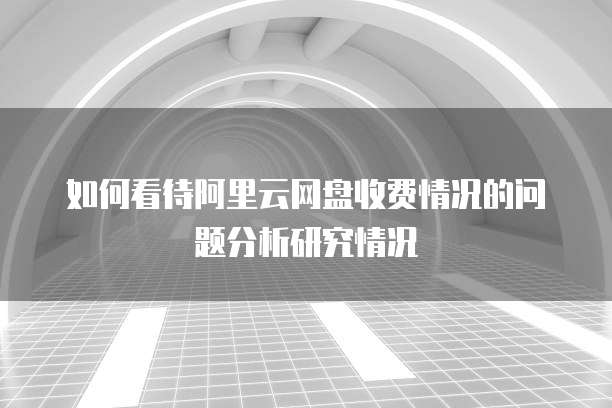 如何看待阿里云网盘收费情况的问题分析研究情况