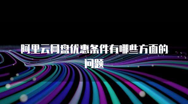 阿里云网盘优惠条件有哪些方面的问题