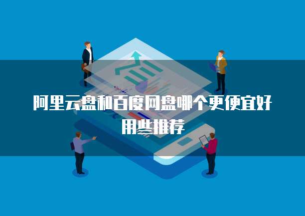 阿里云盘和百度网盘哪个更便宜好用些推荐