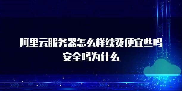 阿里云服务器怎么样续费便宜些吗安全吗为什么