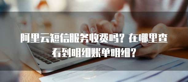 阿里云短信服务收费吗?在哪里查看到明细账单明细?