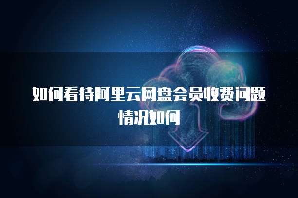如何看待阿里云网盘会员收费问题情况如何