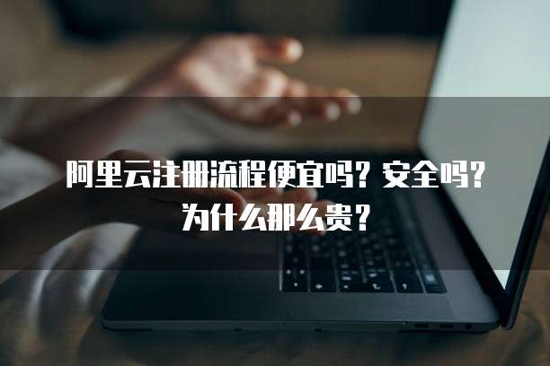 阿里云注册流程便宜吗?安全吗?为什么那么贵?