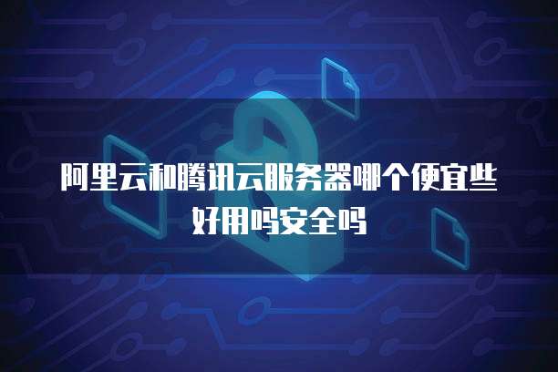阿里云和腾讯云服务器哪个便宜些好用吗安全吗