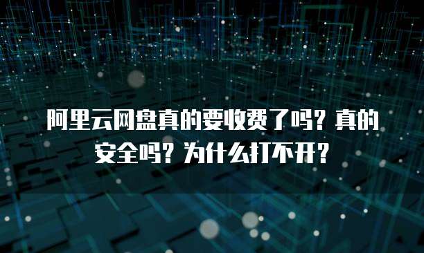 阿里云网盘真的要收费了吗？真的安全吗？为什么打不开？