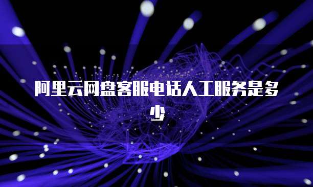 阿里云网盘客服电话人工服务是多少