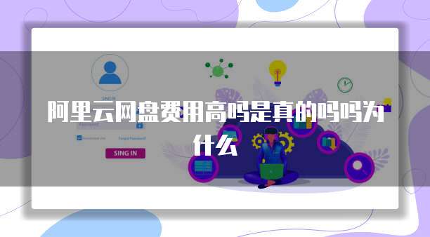 阿里云网盘费用高吗是真的吗吗为什么
