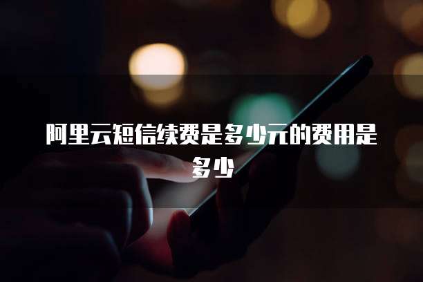 阿里云短信续费是多少元的费用是多少
