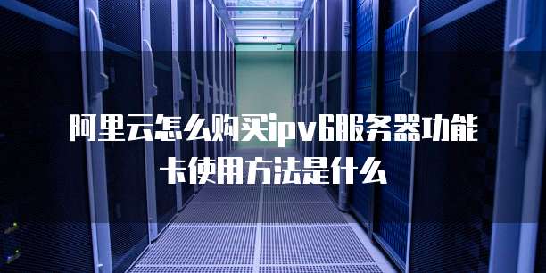 阿里云怎么购买ipv6服务器功能卡使用方法是什么