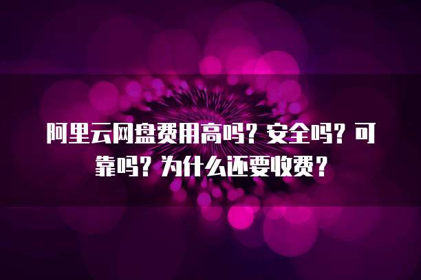 阿里云网盘费用高吗?安全吗?可靠吗?为什么还要收费?