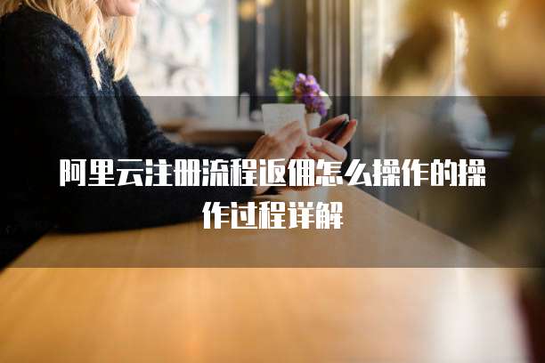 阿里云注册流程返佣怎么操作的操作过程详解
