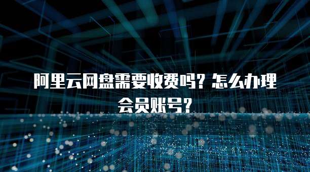 阿里云网盘需要收费吗?怎么办理会员账号?