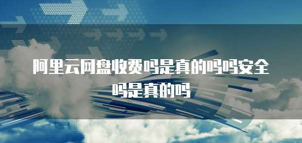 阿里云网盘收费吗是真的吗吗安全吗是真的吗