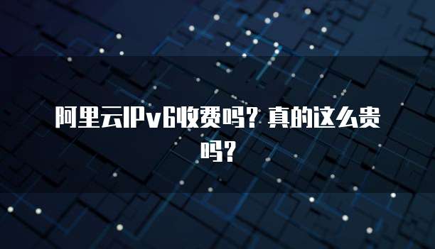 阿里云IPv6收费吗?真的这么贵吗?