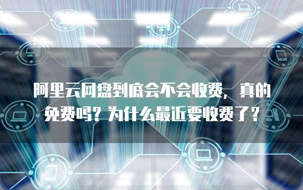 阿里云网盘到底会不会收费,真的免费吗?为什么最近要收费了?