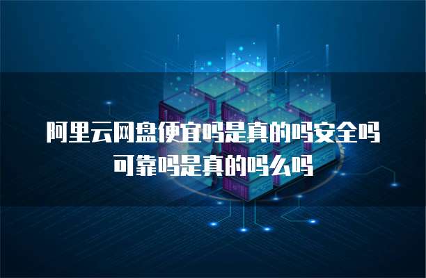 阿里云网盘便宜吗是真的吗安全吗可靠吗是真的吗么吗